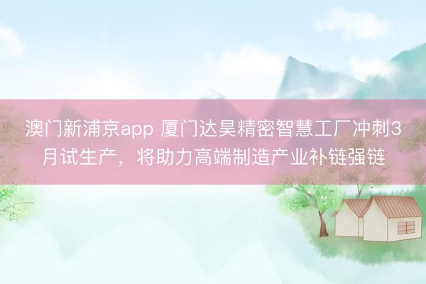 澳门新浦京app 厦门达昊精密智慧工厂冲刺3月试生产,将助力高端制造产业补链强链