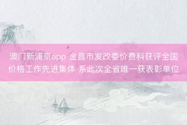 澳门新浦京app 金昌市发改委价费科获评全国价格工作先进集体 系此次全省唯一获表彰单位