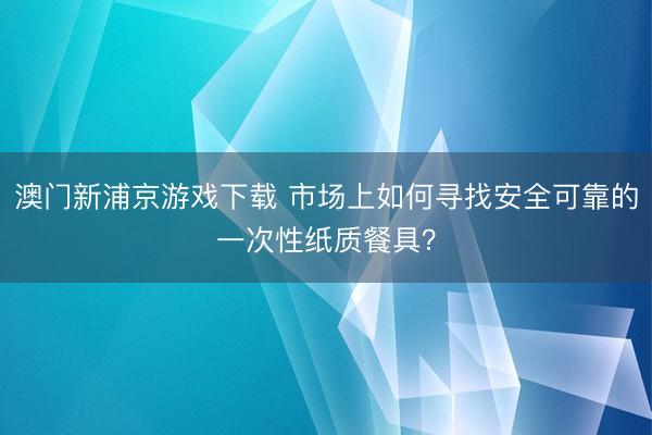 澳门新浦京游戏下载 市场上如何寻找安全可靠的一次性纸质餐具？
