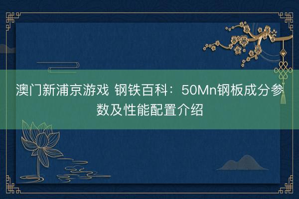 澳门新浦京游戏 钢铁百科:50Mn钢板成分参数及性能配置介绍