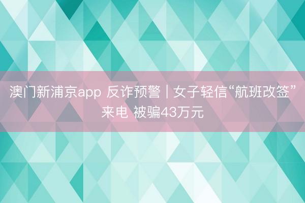 澳门新浦京app 反诈预警 | 女子轻信“航班改签”来电 被骗43万元