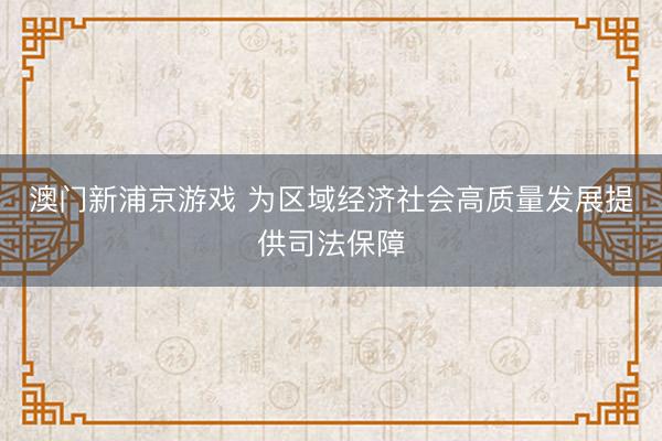 澳门新浦京游戏 为区域经济社会高质量发展提供司法保障