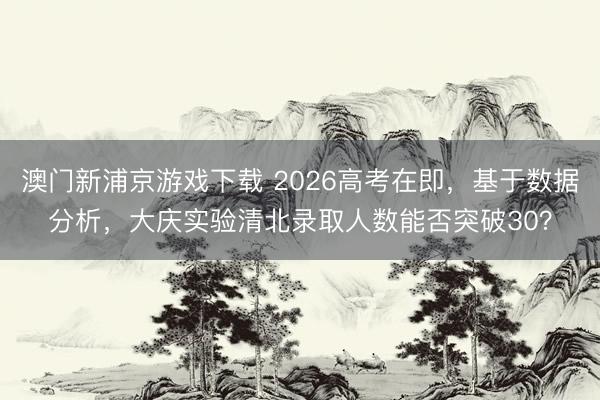澳门新浦京游戏下载 2026高考在即，基于数据分析，大庆实验清北录取人数能否突破30？