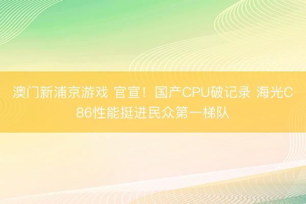澳门新浦京游戏 官宣！国产CPU破记录 海光C86性能挺进民众第一梯队