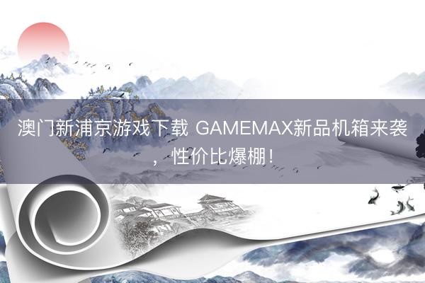 澳门新浦京游戏下载 GAMEMAX新品机箱来袭,性价比爆棚!