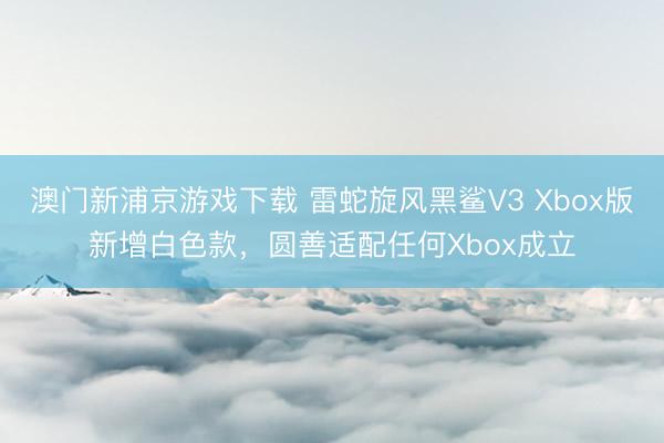 澳门新浦京游戏下载 雷蛇旋风黑鲨V3 Xbox版新增白色款,圆善适配任何Xbox成立