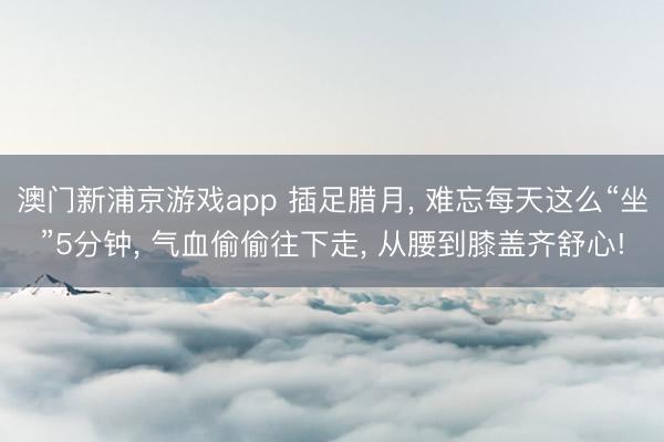 澳门新浦京游戏app 插足腊月, 难忘每天这么“坐”5分钟, 气血偷偷往下走, 从腰到膝盖齐舒心!