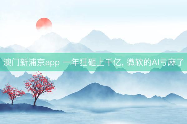 澳门新浦京app 一年狂砸上千亿, 微软的AI亏麻了