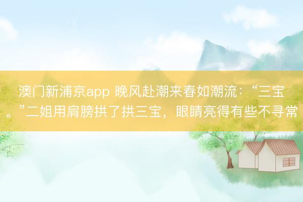 澳门新浦京app 晚风赴潮来春如潮流：“三宝。”二姐用肩膀拱了拱三宝，眼睛亮得有些不寻常