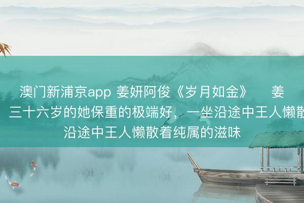 澳门新浦京app 姜妍阿俊《岁月如金》 　姜妍是我的后妈，三十六岁的她保重的极端好，一坐沿途中王人懒散着纯属的滋味