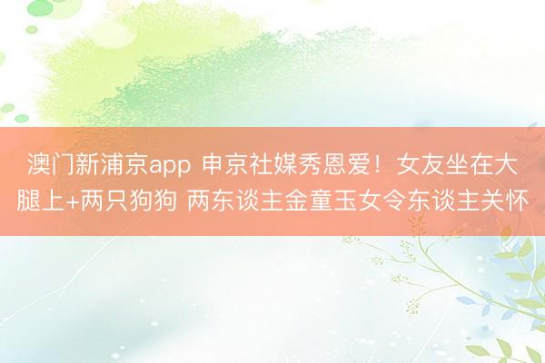 澳门新浦京app 申京社媒秀恩爱！女友坐在大腿上+两只狗狗 两东谈主金童玉女令东谈主关怀