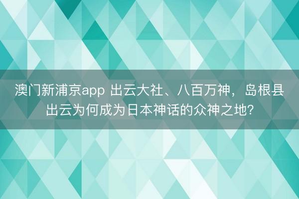澳门新浦京app 出云大社、八百万神,岛根县出云为何成为日本神话的众神之地?
