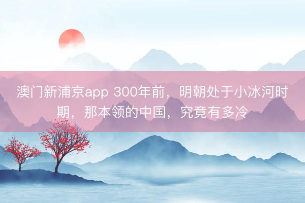 澳门新浦京app 300年前,明朝处于小冰河时期,那本领的中国,究竟有多冷