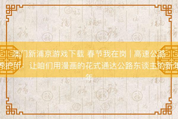 澳门新浦京游戏下载 春节我在岗 | 高速公路养护所：让咱们用漫画的花式通达公路东谈主的新年