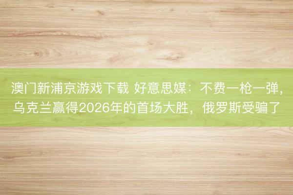 澳门新浦京游戏下载 好意思媒:不费一枪一弹,乌克兰赢得2026年的首场大胜,俄罗斯受骗了