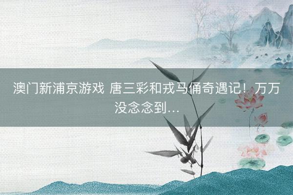 澳门新浦京游戏 唐三彩和戎马俑奇遇记！万万没念念到…