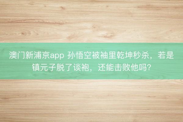 澳门新浦京app 孙悟空被袖里乾坤秒杀,若是镇元子脱了谈袍,还能击败他吗?