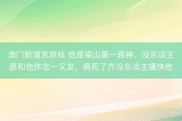 澳门新浦京游戏 他是梁山第一衰神，没东谈主愿和他作念一又友，病死了齐没东谈主痛快他