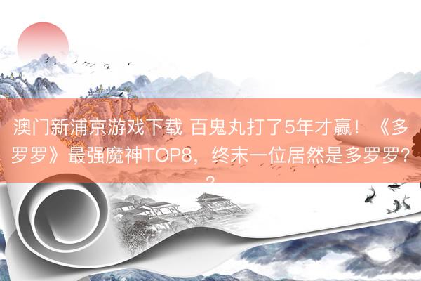 澳门新浦京游戏下载 百鬼丸打了5年才赢！《多罗罗》最强魔神TOP8，终末一位居然是多罗罗？