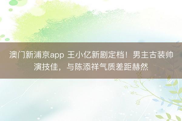 澳门新浦京app 王小亿新剧定档！男主古装帅演技佳，与陈添祥气质差距赫然