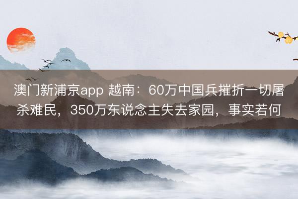 澳门新浦京app 越南：60万中国兵摧折一切屠杀难民，350万东说念主失去家园，事实若何