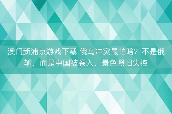 澳门新浦京游戏下载 俄乌冲突最怕啥？不是俄输，而是中国被卷入，景色照旧失控