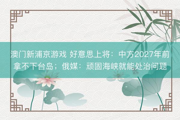 澳门新浦京游戏 好意思上将:中方2027年前拿不下台岛;俄媒:顽固海峡就能处治问题