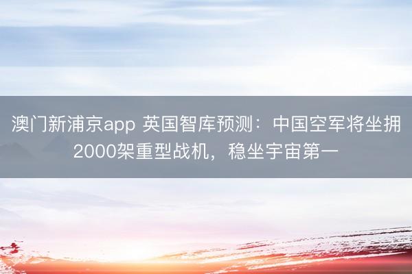 澳门新浦京app 英国智库预测:中国空军将坐拥2000架重型战机,稳坐宇宙第一