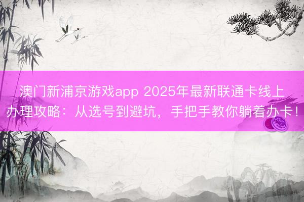 澳门新浦京游戏app 2025年最新联通卡线上办理攻略：从选号到避坑，手把手教你躺着办卡！