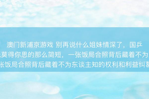 澳门新浦京游戏 别再说什么姐妹情深了,国乒陪练和主力的相关根柢莫得你思的那么简短,一张饭局合照背后藏着不为东谈主知的权利和利益纠葛