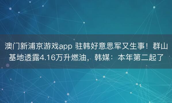 澳门新浦京游戏app 驻韩好意思军又生事！群山基地透露4.16万升燃油，韩媒：本年第二起了