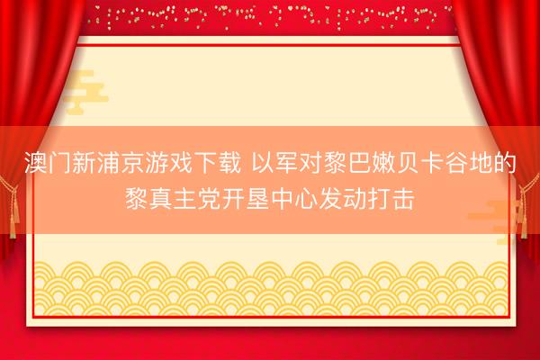 澳门新浦京游戏下载 以军对黎巴嫩贝卡谷地的黎真主党开垦中心发动打击