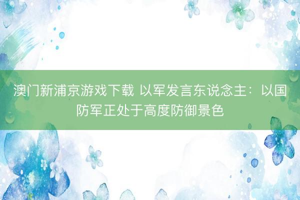 澳门新浦京游戏下载 以军发言东说念主：以国防军正处于高度防御景色