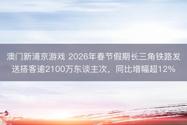 澳门新浦京游戏 2026年春节假期长三角铁路发送搭客逾2100万东谈主次，同比增幅超12%