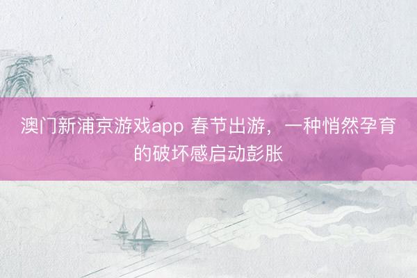 澳门新浦京游戏app 春节出游,一种悄然孕育的破坏感启动彭胀