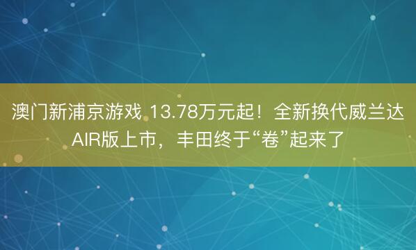澳门新浦京游戏 13.78万元起！全新换代威兰达AIR版上市，丰田终于“卷”起来了
