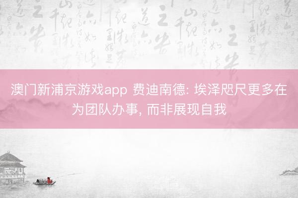 澳门新浦京游戏app 费迪南德: 埃泽咫尺更多在为团队办事, 而非展现自我
