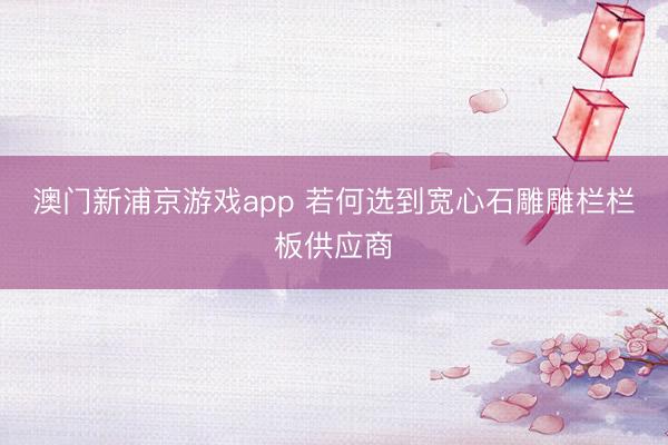 澳门新浦京游戏app 若何选到宽心石雕雕栏栏板供应商