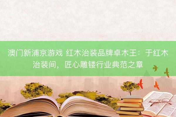 澳门新浦京游戏 红木治装品牌卓木王：于红木治装间，匠心雕镂行业典范之章