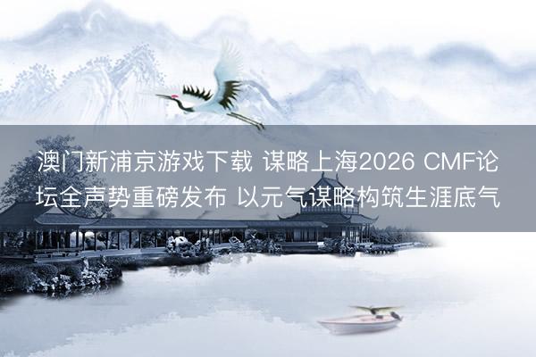 澳门新浦京游戏下载 谋略上海2026 CMF论坛全声势重磅发布 以元气谋略构筑生涯底气