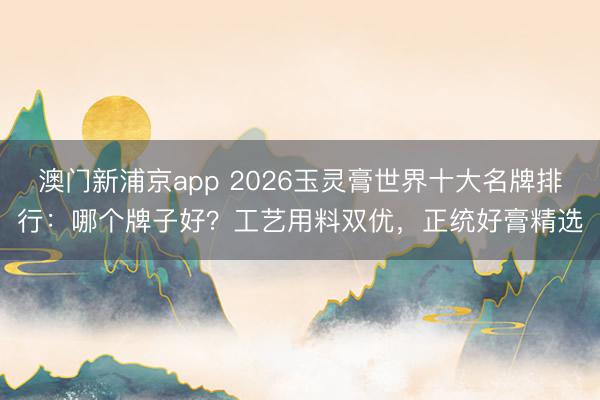 澳门新浦京app 2026玉灵膏世界十大名牌排行：哪个牌子好？工艺用料双优，正统好膏精选