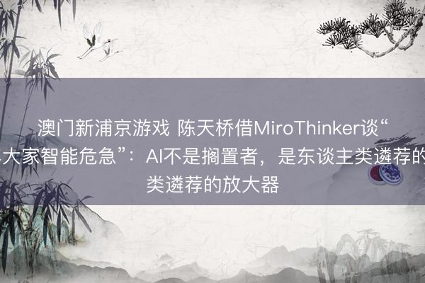 澳门新浦京游戏 陈天桥借MiroThinker谈“2028年大家智能危急”:AI不是搁置者,是东谈主类遴荐的放大器