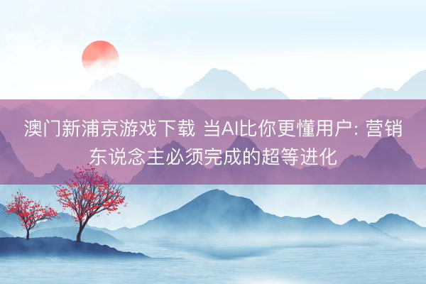 澳门新浦京游戏下载 当AI比你更懂用户: 营销东说念主必须完成的超等进化