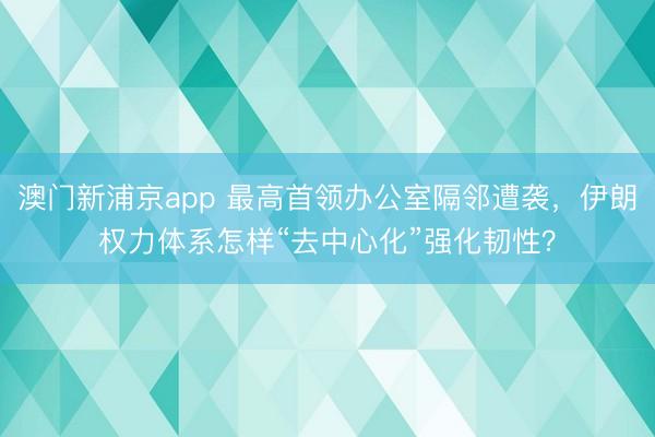 澳门新浦京app 最高首领办公室隔邻遭袭,伊朗权力体系怎样“去中心化”强化韧性?