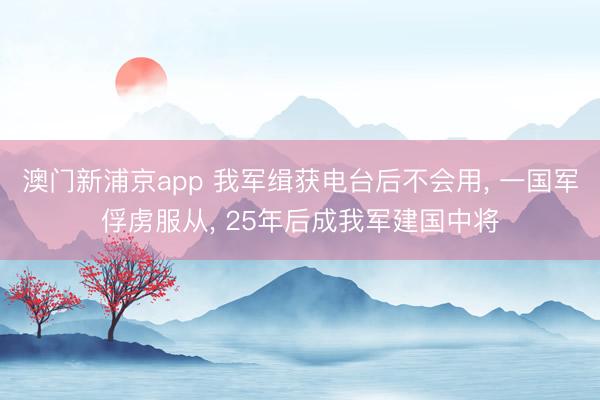澳门新浦京app 我军缉获电台后不会用， 一国军俘虏服从， 25年后成我军建国中将