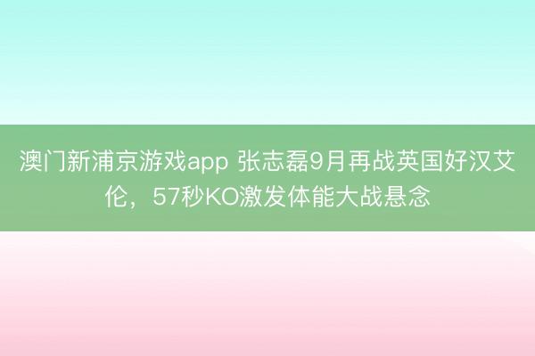 澳门新浦京游戏app 张志磊9月再战英国好汉艾伦，57秒KO激发体能大战悬念