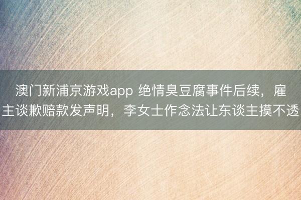 澳门新浦京游戏app 绝情臭豆腐事件后续,雇主谈歉赔款发声明,李女士作念法让东谈主摸不透