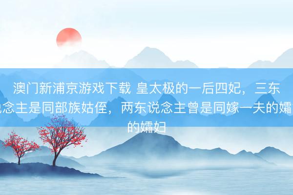 澳门新浦京游戏下载 皇太极的一后四妃，三东说念主是同部族姑侄，两东说念主曾是同嫁一夫的孀妇