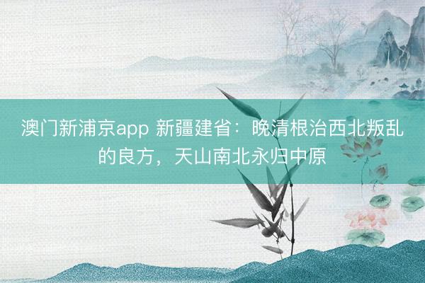 澳门新浦京app 新疆建省：晚清根治西北叛乱的良方，天山南北永归中原