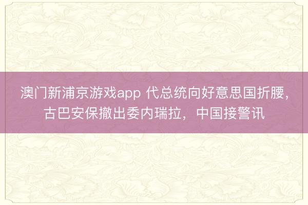 澳门新浦京游戏app 代总统向好意思国折腰，古巴安保撤出委内瑞拉，中国接警讯